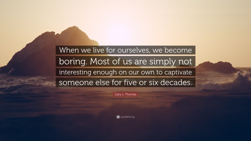 Gary L. Thomas Quote: “When we live for ourselves, we become boring. Most of us are simply not interesting enough on our own to captivate someone else for five or six decades.”