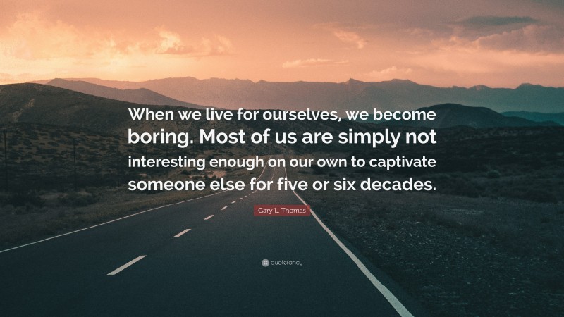 Gary L. Thomas Quote: “When we live for ourselves, we become boring. Most of us are simply not interesting enough on our own to captivate someone else for five or six decades.”