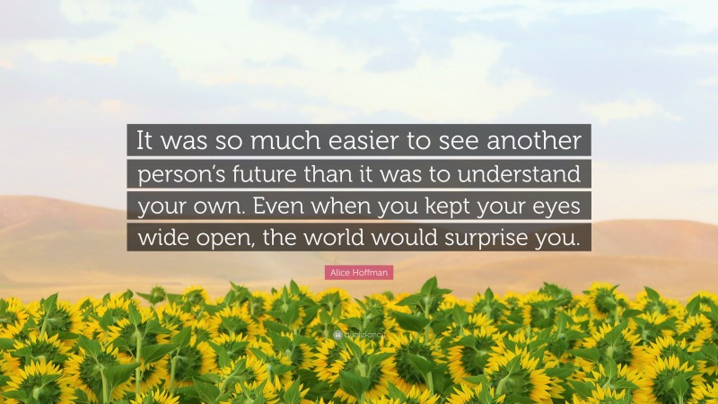 Alice Hoffman Quote: “It was so much easier to see another person’s future than it was to understand your own. Even when you kept your eyes wide open, the world would surprise you.”