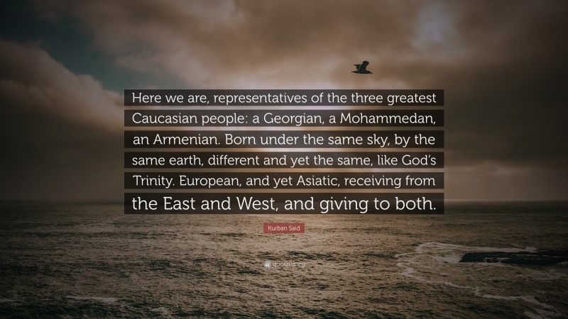 Kurban Said Quote: “Here we are, representatives of the three greatest Caucasian people: a Georgian, a Mohammedan, an Armenian. Born under the same sky, by the same earth, different and yet the same, like God’s Trinity. European, and yet Asiatic, receiving from the East and West, and giving to both.”