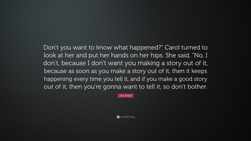 Jane Smiley Quote: “Don’t you want to know what happened?” Carol turned to look at her and put her hands on her hips. She said, “No, I don’t, because I don’t want you making a story out of it, because as soon as you make a story out of it, then it keeps happening every time you tell it, and if you make a good story out of it, then you’re gonna want to tell it, so don’t bother.”