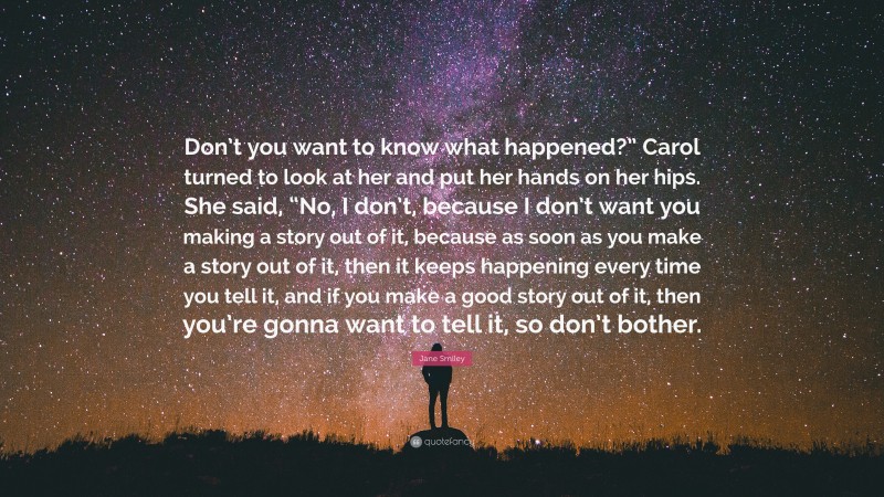 Jane Smiley Quote: “Don’t you want to know what happened?” Carol turned to look at her and put her hands on her hips. She said, “No, I don’t, because I don’t want you making a story out of it, because as soon as you make a story out of it, then it keeps happening every time you tell it, and if you make a good story out of it, then you’re gonna want to tell it, so don’t bother.”