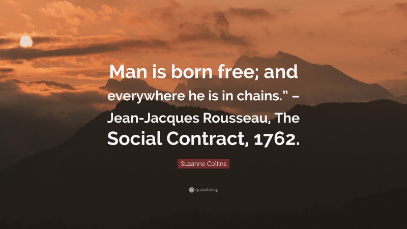 Suzanne Collins Quote: “Man is born free; and everywhere he is in chains.” – Jean-Jacques Rousseau, The Social Contract, 1762.”