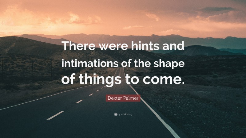 Dexter Palmer Quote: “There were hints and intimations of the shape of things to come.”