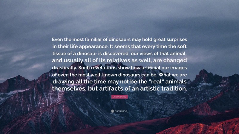 John Conway Quote: “Even the most familiar of dinosaurs may hold great surprises in their life appearance. It seems that every time the soft tissue of a dinosaur is discovered, our views of that animal, and usually all of its relatives as well, are changed drastically. Such revelations show how artificial our images of even the most well-known dinosaurs can be. What we are drawing all the time may not be the “real” animals themselves, but artifacts of an artistic tradition.”
