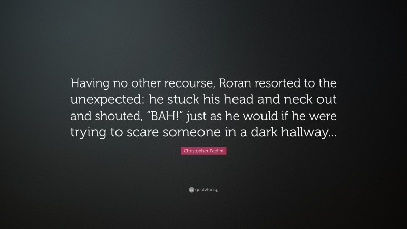 Christopher Paolini Quote: “Having no other recourse, Roran resorted to the unexpected: he stuck his head and neck out and shouted, “BAH!” just as he would if he were trying to scare someone in a dark hallway...”