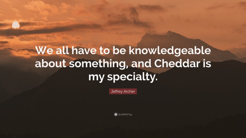 Jeffrey Archer Quote: “We all have to be knowledgeable about something, and Cheddar is my specialty.”