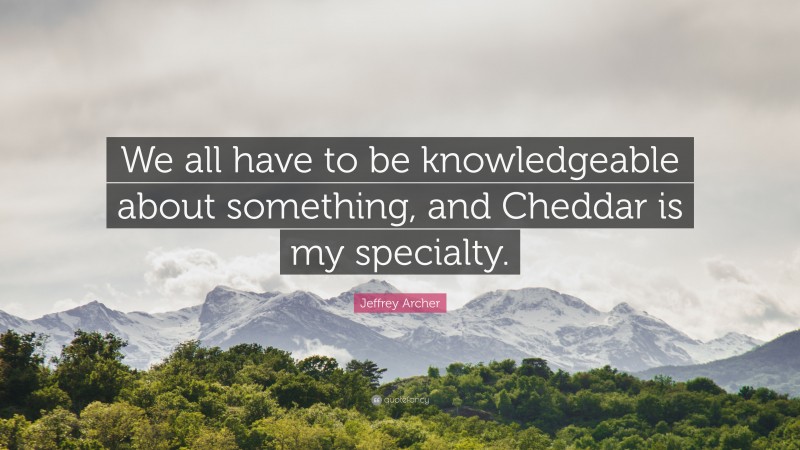 Jeffrey Archer Quote: “We all have to be knowledgeable about something, and Cheddar is my specialty.”