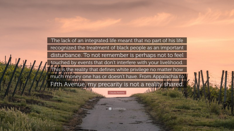 Claudia Rankine Quote: “The lack of an integrated life meant that no part of his life recognized the treatment of black people as an important disturbance. To not remember is perhaps not to feel touched by events that don’t interfere with your livelihood. This is the reality that defines white privilege no matter how much money one has or doesn’t have. From Appalachia to Fifth Avenue, my precarity is not a reality shared.”