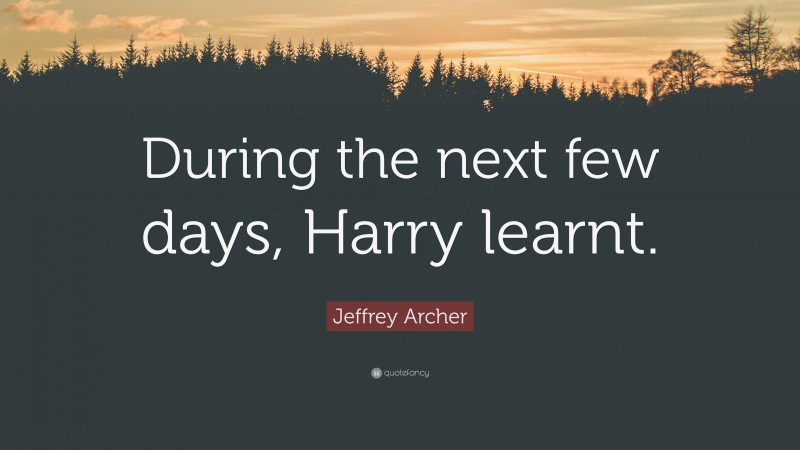 Jeffrey Archer Quote: “During the next few days, Harry learnt.”
