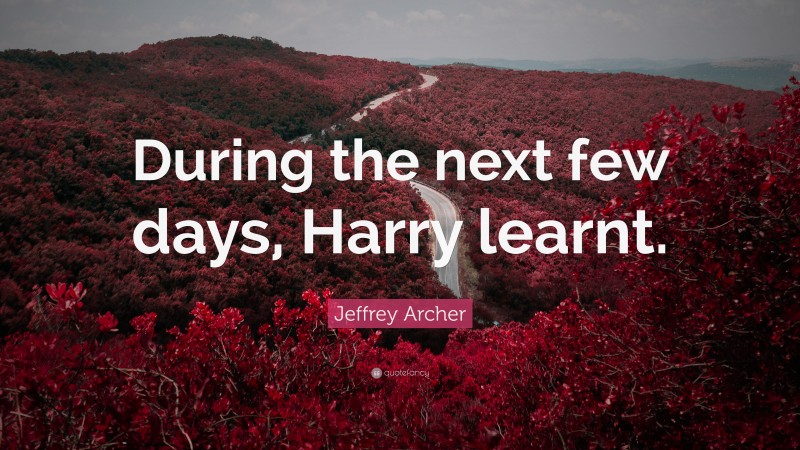Jeffrey Archer Quote: “During the next few days, Harry learnt.”