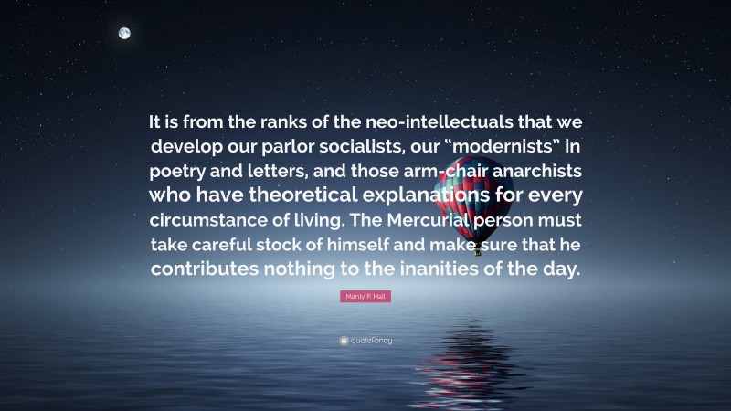 Manly P. Hall Quote: “It is from the ranks of the neo-intellectuals that we develop our parlor socialists, our “modernists” in poetry and letters, and those arm-chair anarchists who have theoretical explanations for every circumstance of living. The Mercurial person must take careful stock of himself and make sure that he contributes nothing to the inanities of the day.”