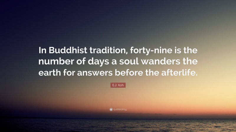 E.J. Koh Quote: “In Buddhist tradition, forty-nine is the number of days a soul wanders the earth for answers before the afterlife.”