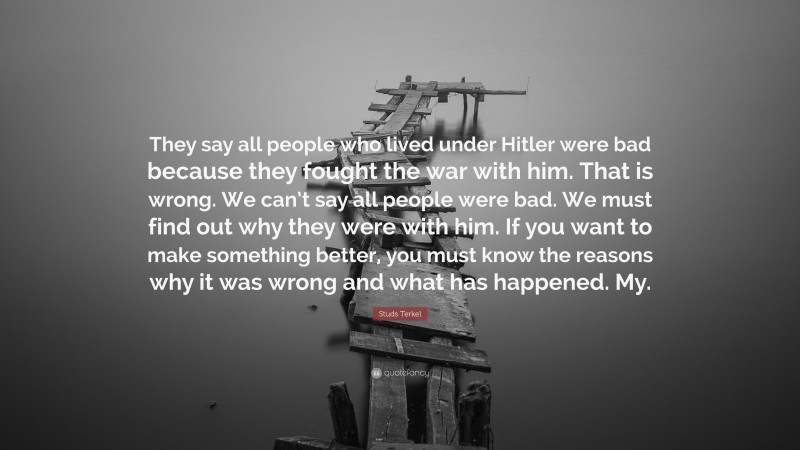 Studs Terkel Quote: “They say all people who lived under Hitler were bad because they fought the war with him. That is wrong. We can’t say all people were bad. We must find out why they were with him. If you want to make something better, you must know the reasons why it was wrong and what has happened. My.”