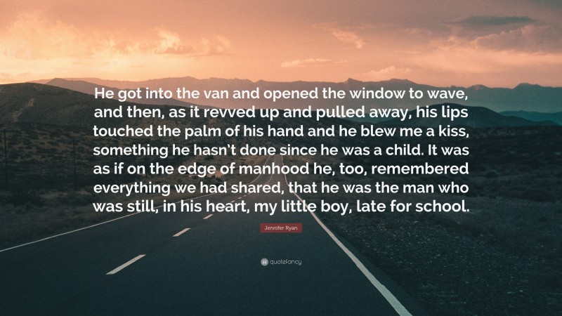 Jennifer Ryan Quote: “He got into the van and opened the window to wave, and then, as it revved up and pulled away, his lips touched the palm of his hand and he blew me a kiss, something he hasn’t done since he was a child. It was as if on the edge of manhood he, too, remembered everything we had shared, that he was the man who was still, in his heart, my little boy, late for school.”