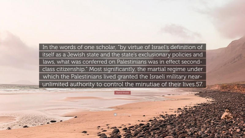 Rashid Khalidi Quote: “In the words of one scholar, “by virtue of Israel’s definition of itself as a Jewish state and the state’s exclusionary policies and laws, what was conferred on Palestinians was in effect second-class citizenship.” Most significantly, the martial regime under which the Palestinians lived granted the Israeli military near-unlimited authority to control the minutiae of their lives.57.”