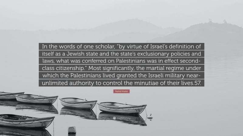 Rashid Khalidi Quote: “In the words of one scholar, “by virtue of Israel’s definition of itself as a Jewish state and the state’s exclusionary policies and laws, what was conferred on Palestinians was in effect second-class citizenship.” Most significantly, the martial regime under which the Palestinians lived granted the Israeli military near-unlimited authority to control the minutiae of their lives.57.”