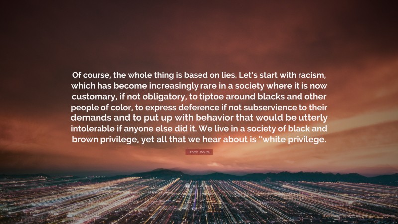 Dinesh D'Souza Quote: “Of course, the whole thing is based on lies. Let’s start with racism, which has become increasingly rare in a society where it is now customary, if not obligatory, to tiptoe around blacks and other people of color, to express deference if not subservience to their demands and to put up with behavior that would be utterly intolerable if anyone else did it. We live in a society of black and brown privilege, yet all that we hear about is “white privilege.”