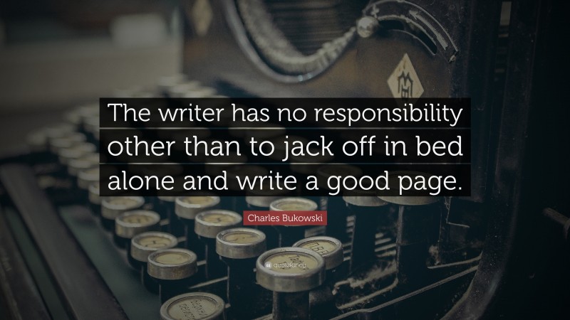 Charles Bukowski Quote: “The writer has no responsibility other than to jack off in bed alone and write a good page.”