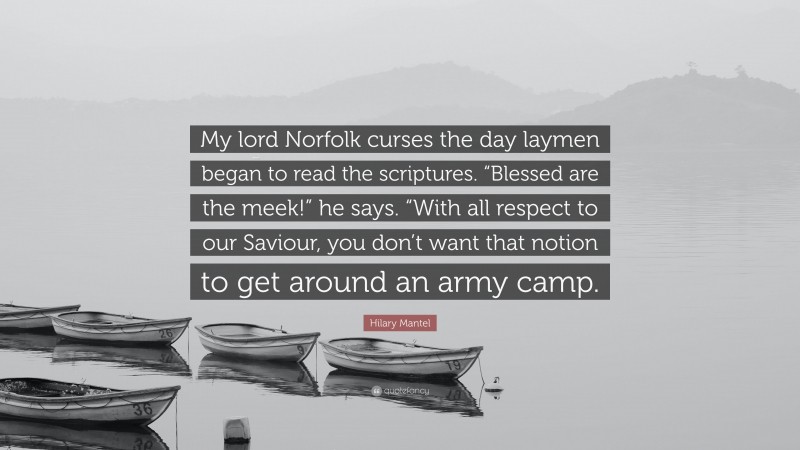 Hilary Mantel Quote: “My lord Norfolk curses the day laymen began to read the scriptures. “Blessed are the meek!” he says. “With all respect to our Saviour, you don’t want that notion to get around an army camp.”