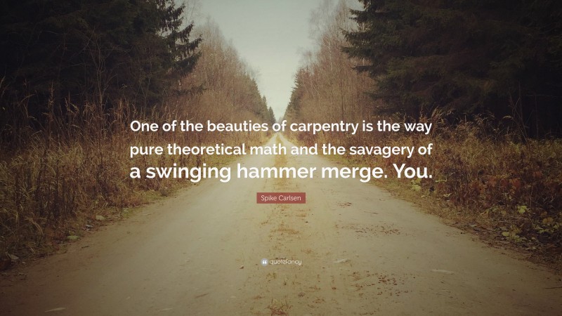 Spike Carlsen Quote: “One of the beauties of carpentry is the way pure theoretical math and the savagery of a swinging hammer merge. You.”