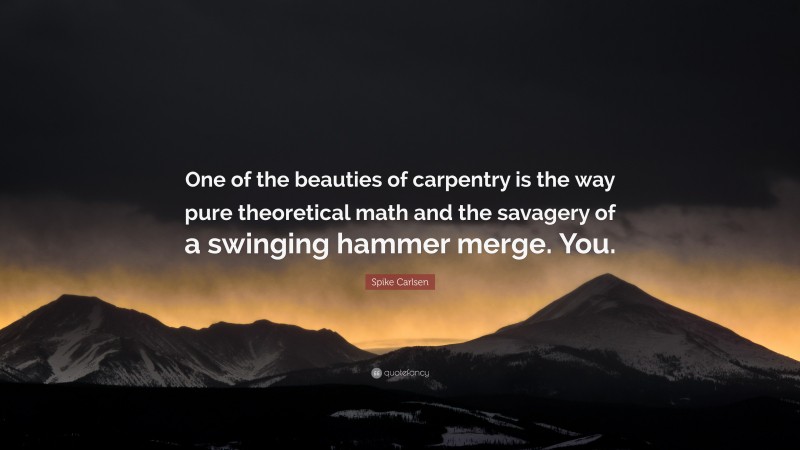 Spike Carlsen Quote: “One of the beauties of carpentry is the way pure theoretical math and the savagery of a swinging hammer merge. You.”