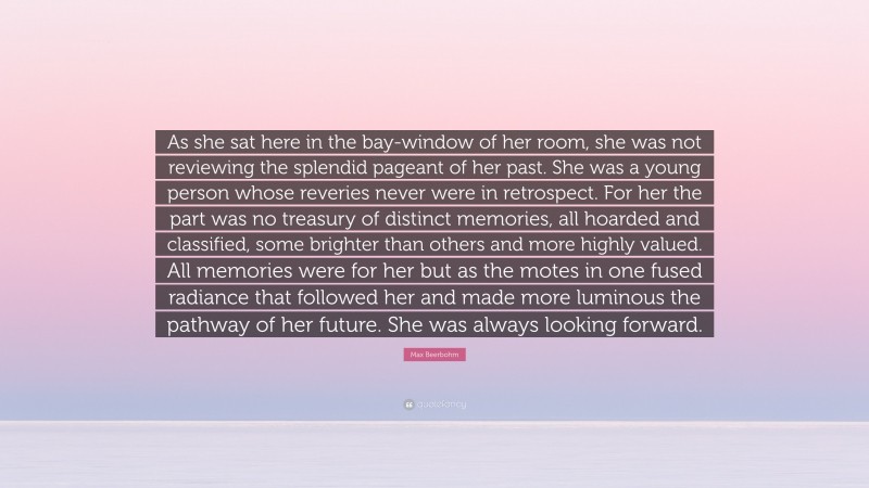 Max Beerbohm Quote: “As she sat here in the bay-window of her room, she was not reviewing the splendid pageant of her past. She was a young person whose reveries never were in retrospect. For her the part was no treasury of distinct memories, all hoarded and classified, some brighter than others and more highly valued. All memories were for her but as the motes in one fused radiance that followed her and made more luminous the pathway of her future. She was always looking forward.”