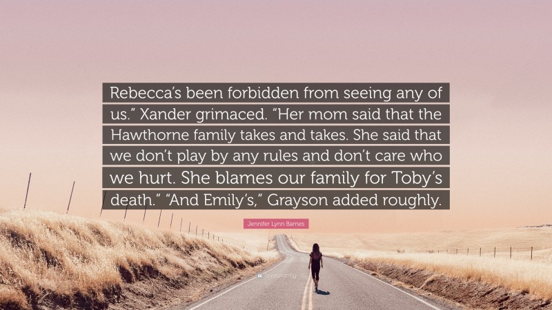 Jennifer Lynn Barnes Quote: “Rebecca’s been forbidden from seeing any of us.” Xander grimaced. “Her mom said that the Hawthorne family takes and takes. She said that we don’t play by any rules and don’t care who we hurt. She blames our family for Toby’s death.” “And Emily’s,” Grayson added roughly.”