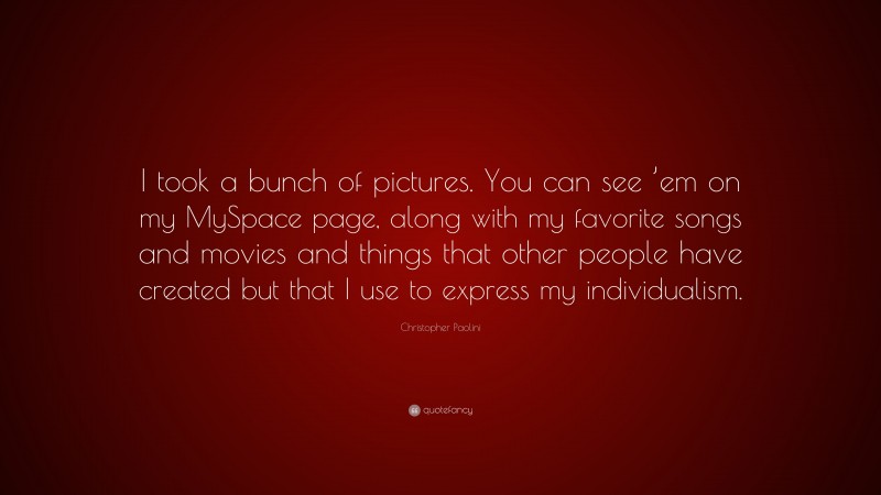 Christopher Paolini Quote: “I took a bunch of pictures. You can see ’em on my MySpace page, along with my favorite songs and movies and things that other people have created but that I use to express my individualism.”