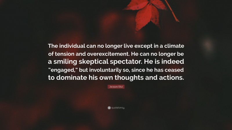 Jacques Ellul Quote: “The individual can no longer live except in a climate of tension and overexcitement. He can no longer be a smiling skeptical spectator. He is indeed “engaged,” but involuntarily so, since he has ceased to dominate his own thoughts and actions.”