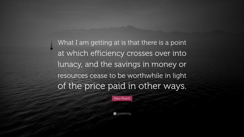 Mary Roach Quote: “What I am getting at is that there is a point at which efficiency crosses over into lunacy, and the savings in money or resources cease to be worthwhile in light of the price paid in other ways.”