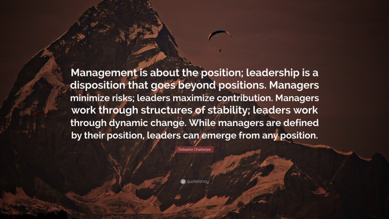 Debashis Chatterjee Quote: “Management is about the position; leadership is a disposition that goes beyond positions. Managers minimize risks; leaders maximize contribution. Managers work through structures of stability; leaders work through dynamic change. While managers are defined by their position, leaders can emerge from any position.”