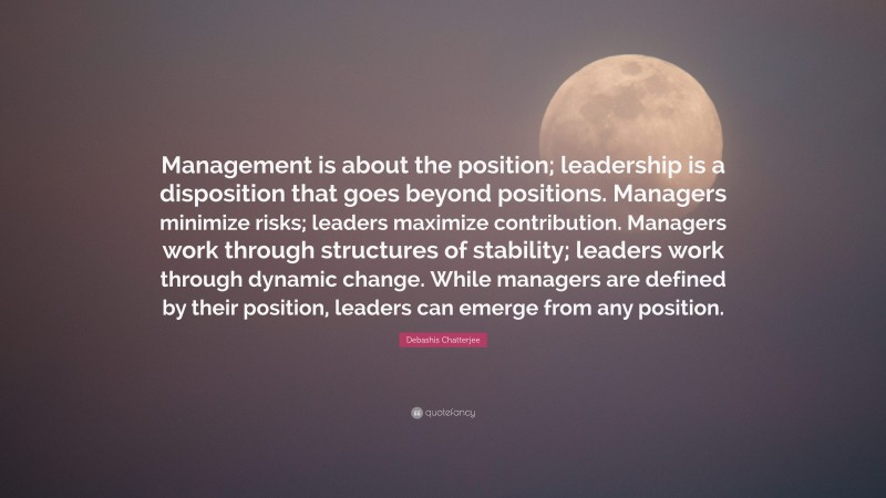 Debashis Chatterjee Quote: “Management is about the position; leadership is a disposition that goes beyond positions. Managers minimize risks; leaders maximize contribution. Managers work through structures of stability; leaders work through dynamic change. While managers are defined by their position, leaders can emerge from any position.”