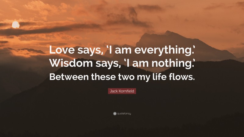 Jack Kornfield Quote: “Love says, ‘I am everything.’ Wisdom says, ‘I am nothing.’ Between these two my life flows.”