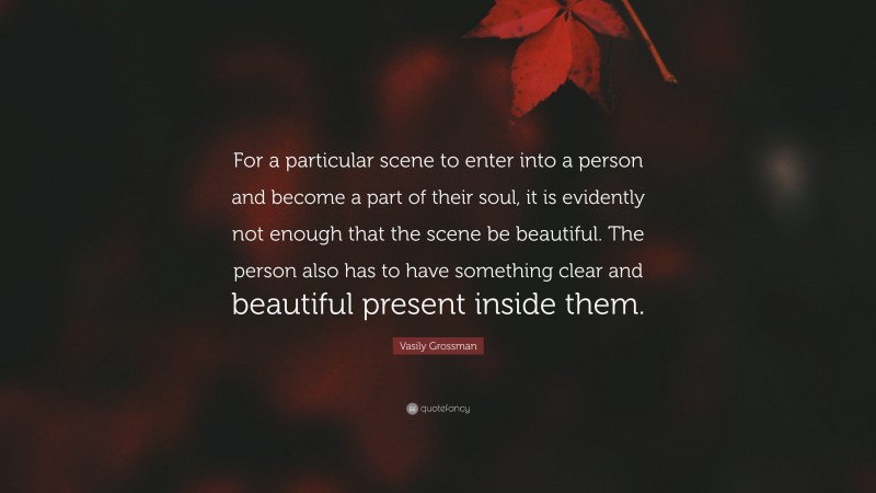 Vasily Grossman Quote: “For a particular scene to enter into a person and become a part of their soul, it is evidently not enough that the scene be beautiful. The person also has to have something clear and beautiful present inside them.”