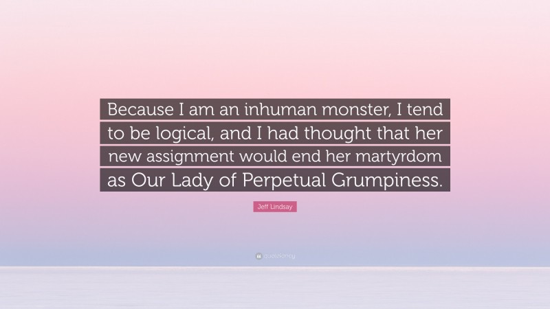 Jeff Lindsay Quote: “Because I am an inhuman monster, I tend to be logical, and I had thought that her new assignment would end her martyrdom as Our Lady of Perpetual Grumpiness.”