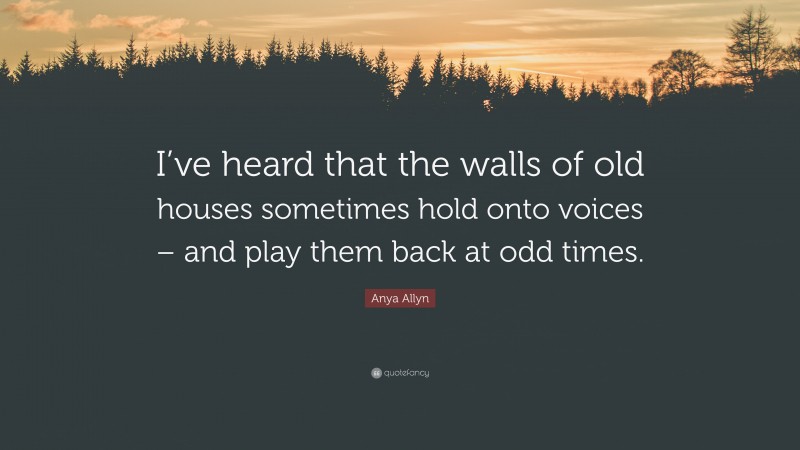 Anya Allyn Quote: “I’ve heard that the walls of old houses sometimes hold onto voices – and play them back at odd times.”