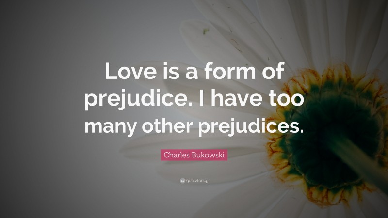 Charles Bukowski Quote: “Love is a form of prejudice. I have too many other prejudices.”
