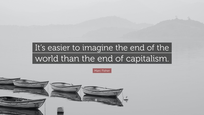 Marc Fisher Quote: “It’s easier to imagine the end of the world than the end of capitalism.”