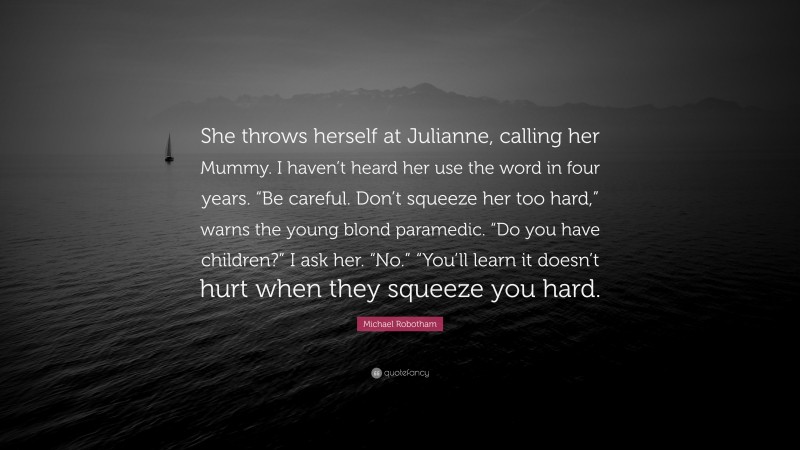 Michael Robotham Quote: “She throws herself at Julianne, calling her Mummy. I haven’t heard her use the word in four years. “Be careful. Don’t squeeze her too hard,” warns the young blond paramedic. “Do you have children?” I ask her. “No.” “You’ll learn it doesn’t hurt when they squeeze you hard.”