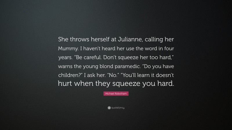 Michael Robotham Quote: “She throws herself at Julianne, calling her Mummy. I haven’t heard her use the word in four years. “Be careful. Don’t squeeze her too hard,” warns the young blond paramedic. “Do you have children?” I ask her. “No.” “You’ll learn it doesn’t hurt when they squeeze you hard.”