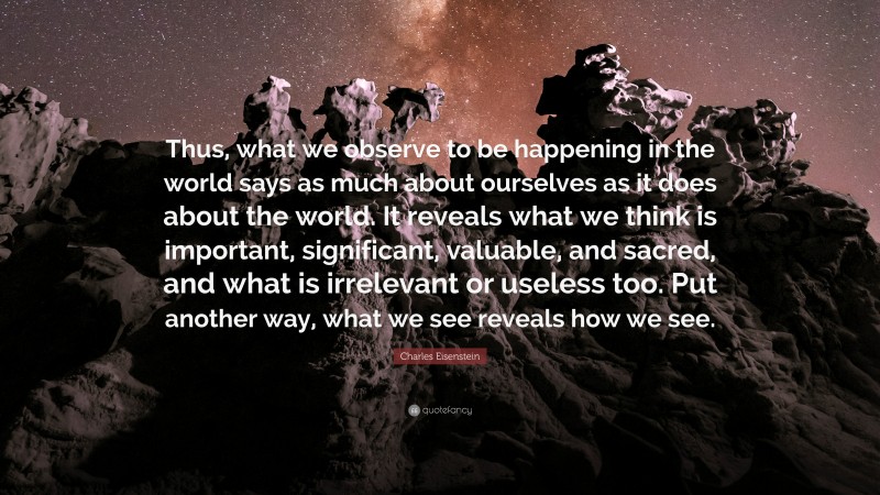 Charles Eisenstein Quote: “Thus, what we observe to be happening in the world says as much about ourselves as it does about the world. It reveals what we think is important, significant, valuable, and sacred, and what is irrelevant or useless too. Put another way, what we see reveals how we see.”