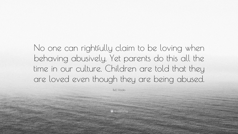 Bell Hooks Quote: “No one can rightfully claim to be loving when behaving abusively. Yet parents do this all the time in our culture. Children are told that they are loved even though they are being abused.”