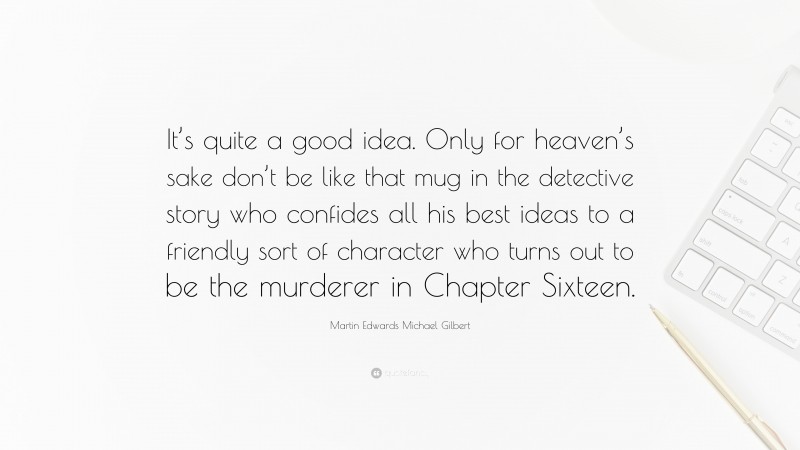 Martin Edwards Michael Gilbert Quote: “It’s quite a good idea. Only for heaven’s sake don’t be like that mug in the detective story who confides all his best ideas to a friendly sort of character who turns out to be the murderer in Chapter Sixteen.”
