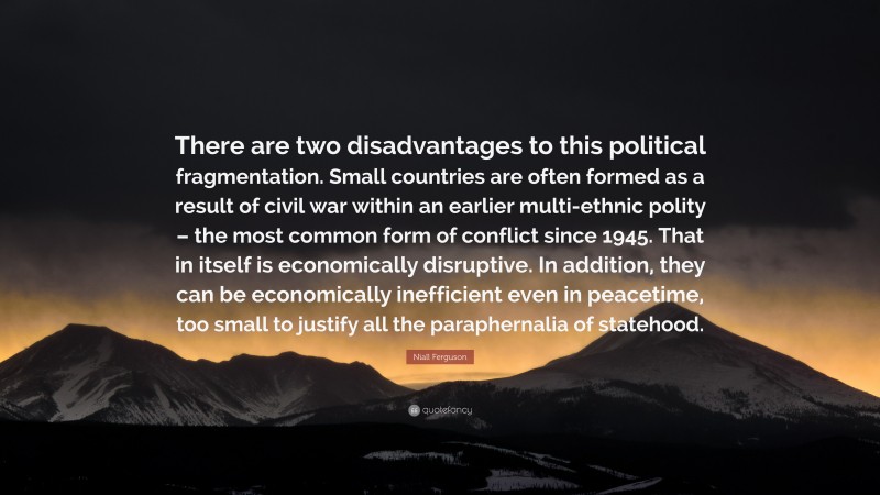 Niall Ferguson Quote: “There are two disadvantages to this political fragmentation. Small countries are often formed as a result of civil war within an earlier multi-ethnic polity – the most common form of conflict since 1945. That in itself is economically disruptive. In addition, they can be economically inefficient even in peacetime, too small to justify all the paraphernalia of statehood.”