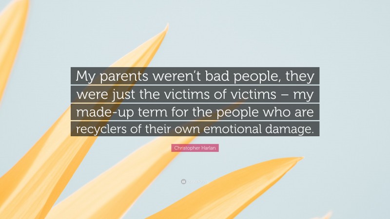 Christopher Harlan Quote: “My parents weren’t bad people, they were just the victims of victims – my made-up term for the people who are recyclers of their own emotional damage.”