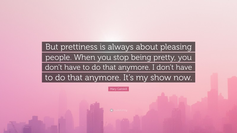 Mary Gaitskill Quote: “But prettiness is always about pleasing people. When you stop being pretty, you don’t have to do that anymore. I don’t have to do that anymore. It’s my show now.”