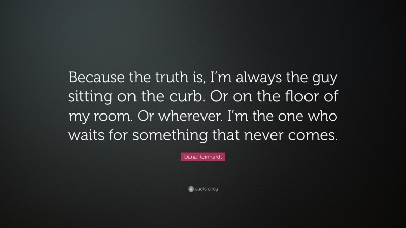 Dana Reinhardt Quote: “Because the truth is, I’m always the guy sitting on the curb. Or on the floor of my room. Or wherever. I’m the one who waits for something that never comes.”