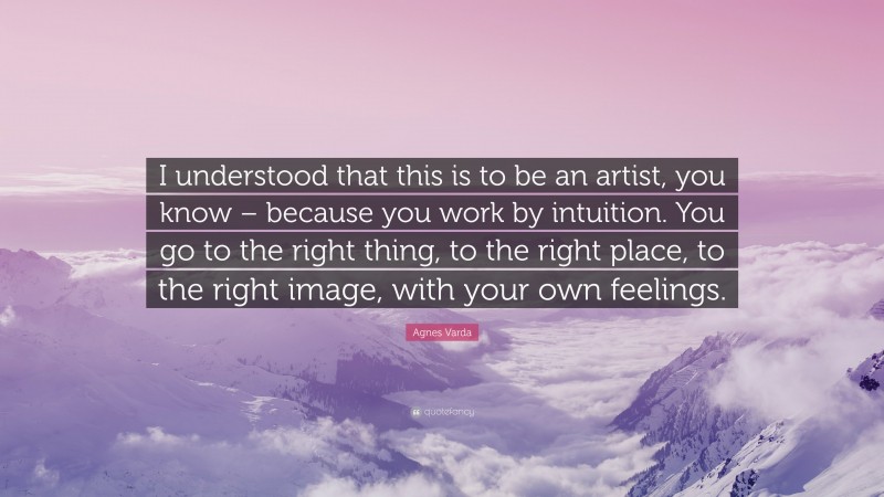 Agnes Varda Quote: “I understood that this is to be an artist, you know – because you work by intuition. You go to the right thing, to the right place, to the right image, with your own feelings.”