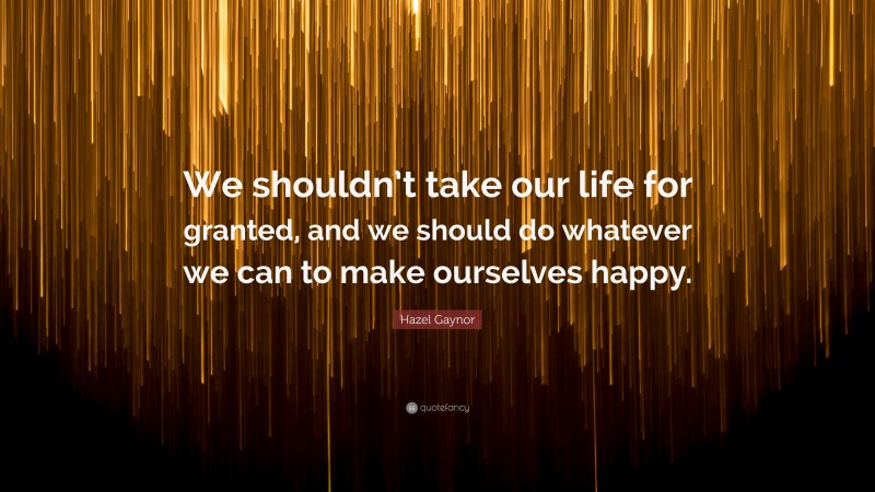 Hazel Gaynor Quote: “We shouldn’t take our life for granted, and we should do whatever we can to make ourselves happy.”